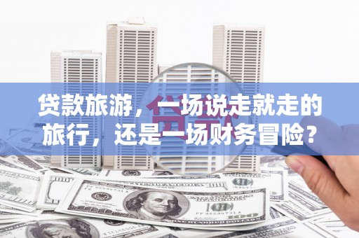 金乡贷款旅游，一场说走就走的旅行，还是一场财务冒险？